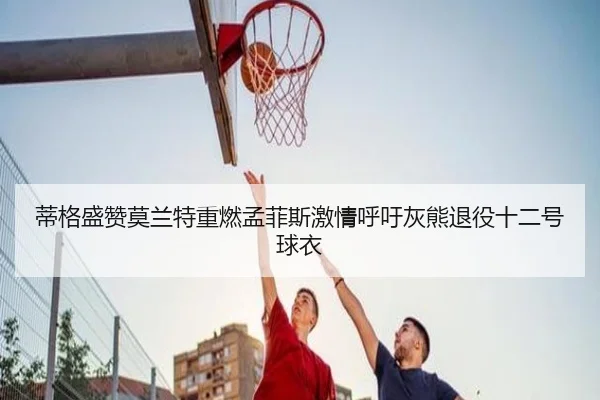 蒂格盛赞莫兰特重燃孟菲斯激情呼吁灰熊退役十二号球衣